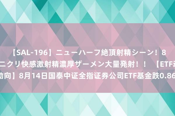 【SAL-196】ニューハーフ絶頂射精シーン！8時間 こだわりのデカペニクリ快感激射精濃厚ザーメン大量発射！！ 【ETF动向】8月14日国泰中证全指证券公司ETF基金跌0.86%，份额减少5400万份