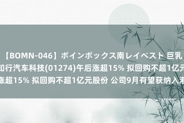 【BOMN-046】ボインボックス南レイベスト 巨乳輪 4時間 港股异动 | 知行汽车科技(01274)午后涨超15% 拟回购不超1亿元股份 公司9月有望获纳入港股通