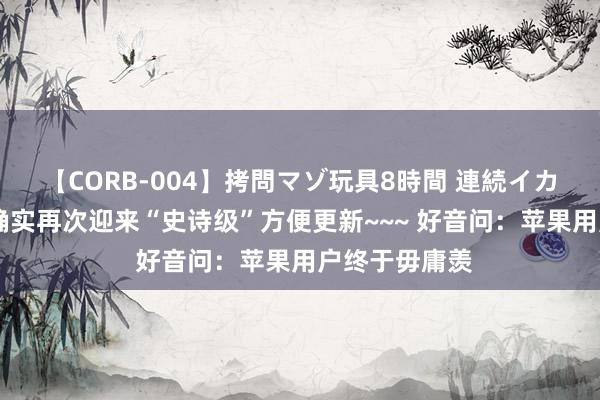 【CORB-004】拷問マゾ玩具8時間 連続イカせ調教 苹果确实再次迎来“史诗级”方便更新~~~ 好音问：苹果用户终于毋庸羡