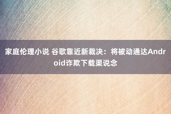 家庭伦理小说 谷歌靠近新裁决：将被动通达Android诈欺下载渠说念