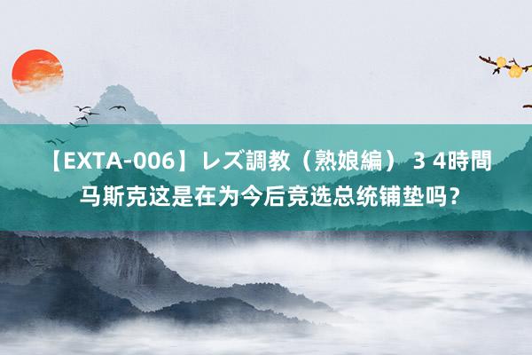 【EXTA-006】レズ調教（熟娘編） 3 4時間 马斯克这是在为今后竞选总统铺垫吗？