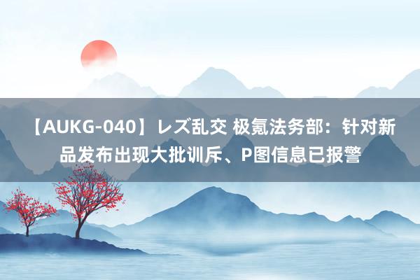 【AUKG-040】レズ乱交 极氪法务部：针对新品发布出现大批训斥、P图信息已报警