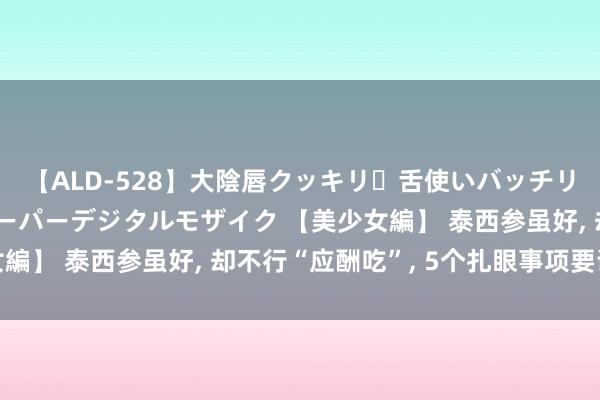 【ALD-528】大陰唇クッキリ・舌使いバッチリ・アナルまる見え スーパーデジタルモザイク 【美少女編】 泰西参虽好， 却不行“应酬吃”， 5个扎眼事项要谨记