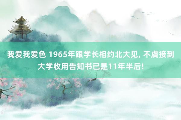 我爱我爱色 1965年跟学长相约北大见， 不虞接到大学收用告知书已是11年半后!