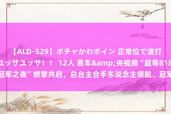 【ALD-529】ポチャかわボイン 正常位で波打つ腹肉！！騎乗位でユッサユッサ！！ 12人 易车&央视频“超等818冠军之夜”燃擎共启，总台主合手东说念主领航、冠军助阵引发车市花消新活力