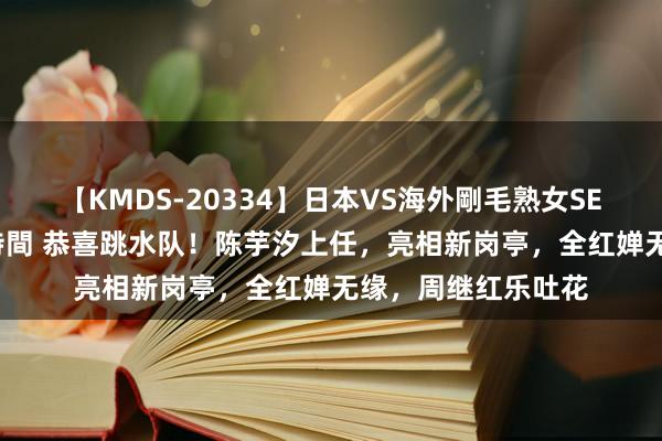 【KMDS-20334】日本VS海外剛毛熟女SEX対決！！40人8時間 恭喜跳水队！陈芋汐上任，亮相新岗亭，全红婵无缘，周继红乐吐花