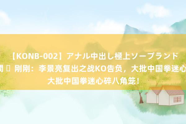 【KONB-002】アナル中出し極上ソープランドBEST4時間 ​刚刚：李景亮复出之战KO告负，大批中国拳迷心碎八角笼！