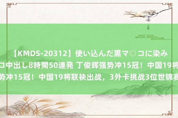 【KMDS-20312】使い込んだ黒マ○コに染み渡る息子の精液ドロドロ中出し8時間50連発 丁俊晖强势冲15冠！中国19将联袂出战，3外卡挑战3位世锦赛冠军