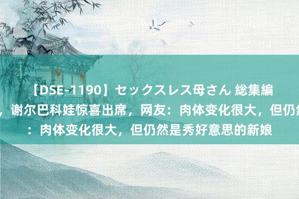 【DSE-1190】セックスレス母さん 総集編 20岁特鲁索娃成婚，谢尔巴科娃惊喜出席，网友：肉体变化很大，但仍然是秀好意思的新娘