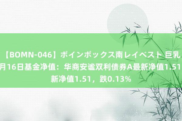 【BOMN-046】ボインボックス南レイベスト 巨乳輪 4時間 8月16日基金净值：华商安谧双利债券A最新净值1.51，跌0.13%