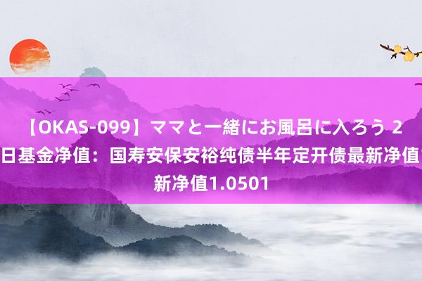 【OKAS-099】ママと一緒にお風呂に入ろう 2 8月16日基金净值：国寿安保安裕纯债半年定开债最新净值1.0501