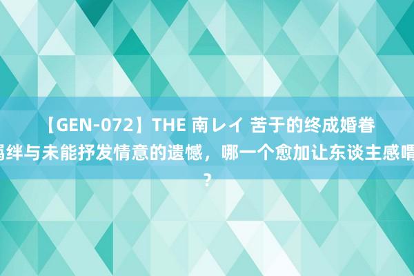 【GEN-072】THE 南レイ 苦于的终成婚眷羁绊与未能抒发情意的遗憾，哪一个愈加让东谈主感喟？