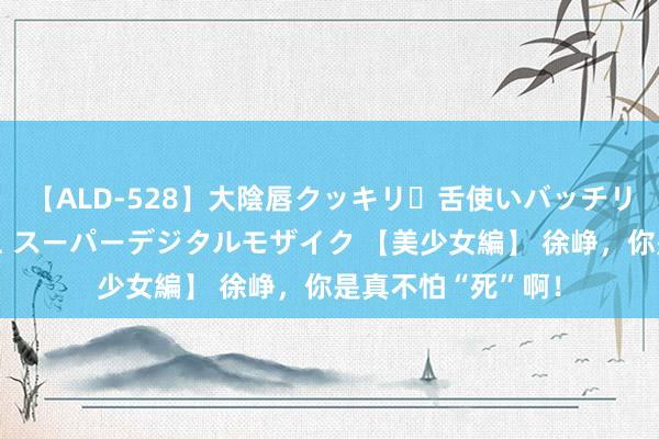 【ALD-528】大陰唇クッキリ・舌使いバッチリ・アナルまる見え スーパーデジタルモザイク 【美少女編】 徐峥，你是真不怕“死”啊！