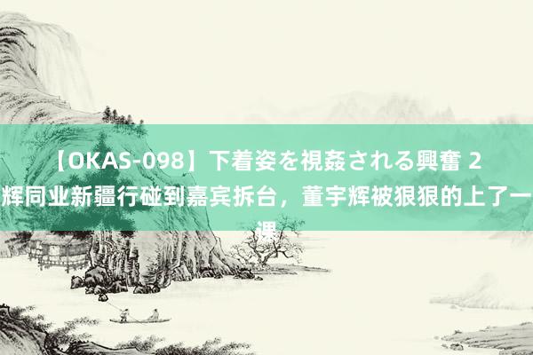 【OKAS-098】下着姿を視姦される興奮 2 与辉同业新疆行碰到嘉宾拆台，董宇辉被狠狠的上了一课