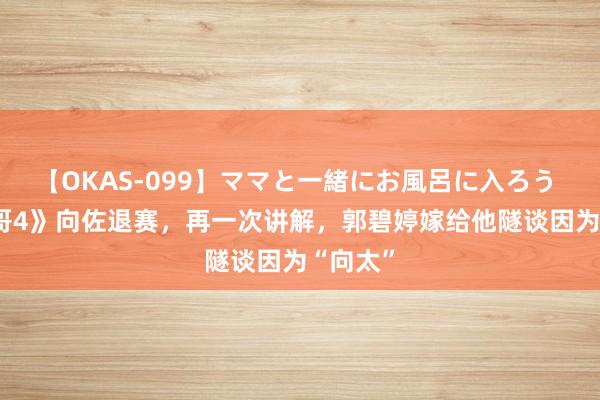 【OKAS-099】ママと一緒にお風呂に入ろう 2 《披哥4》向佐退赛，再一次讲解，郭碧婷嫁给他隧谈因为“向太”