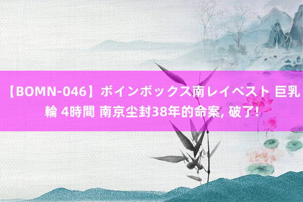 【BOMN-046】ボインボックス南レイベスト 巨乳輪 4時間 南京尘封38年的命案，<a href=