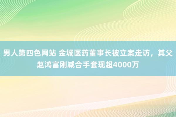 男人第四色网站 金城医药董事长被立案走访，其父赵鸿富刚减合手套现超4000万