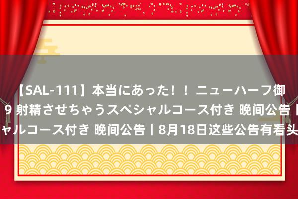 【SAL-111】本当にあった！！ニューハーフ御用達 性感エステサロン 9 射精させちゃうスペシャルコース付き 晚间公告丨8月18日这些公告有看头