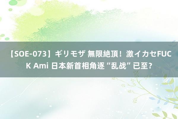 【SOE-073】ギリモザ 無限絶頂！激イカセFUCK Ami 日本新首相角逐“乱战”已至？