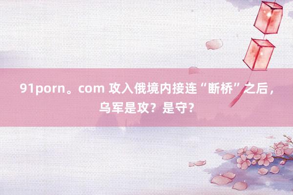 91porn。com 攻入俄境内接连“断桥”之后，乌军是攻？是守？