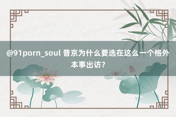 @91porn_soul 普京为什么要选在这么一个格外本事出访？