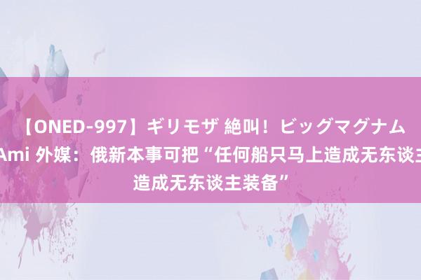 【ONED-997】ギリモザ 絶叫！ビッグマグナムFUCK Ami 外媒：俄新本事可把“任何船只马上造成无东谈主装备”