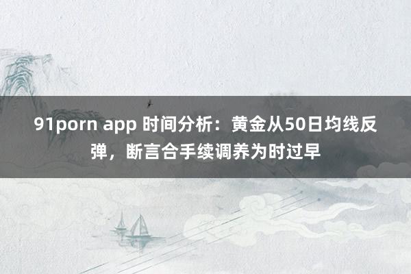 91porn app 时间分析：黄金从50日均线反弹，断言合手续调养为时过早