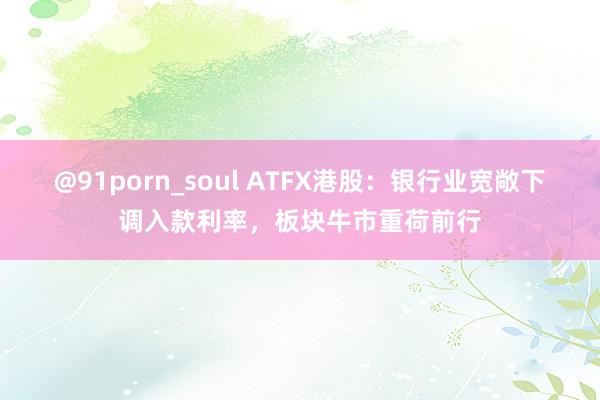 @91porn_soul ATFX港股：银行业宽敞下调入款利率，板块牛市重荷前行