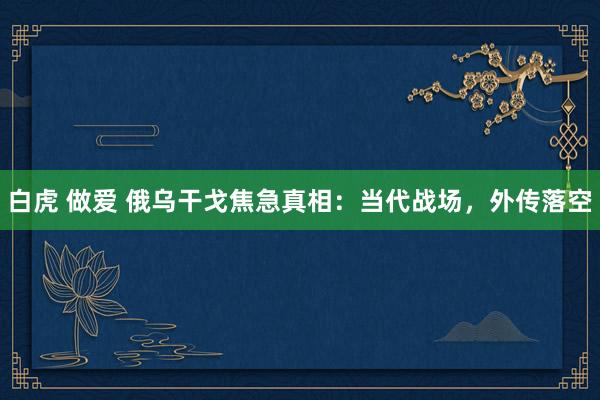 白虎 做爱 俄乌干戈焦急真相：当代战场，外传落空