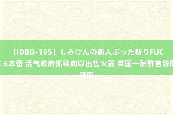 【IDBD-195】しみけんの新人ぶった斬りFUCK 6本番 活气政府抓续向以出售火器 英国一酬酢官辞职