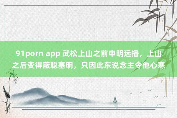 91porn app 武松上山之前申明远播，上山之后变得蔽聪塞明，只因此东说念主令他心寒