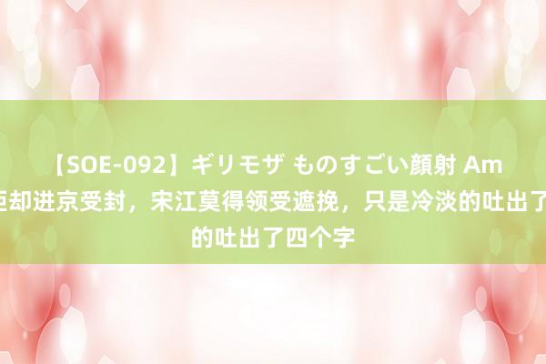 【SOE-092】ギリモザ ものすごい顔射 Ami 武松拒却进京受封，宋江莫得领受遮挽，只是冷淡的吐出了四个字