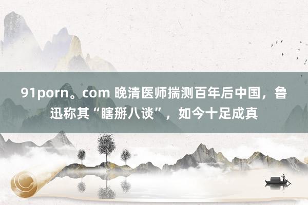 91porn。com 晚清医师揣测百年后中国，鲁迅称其“瞎掰八谈”，如今十足成真