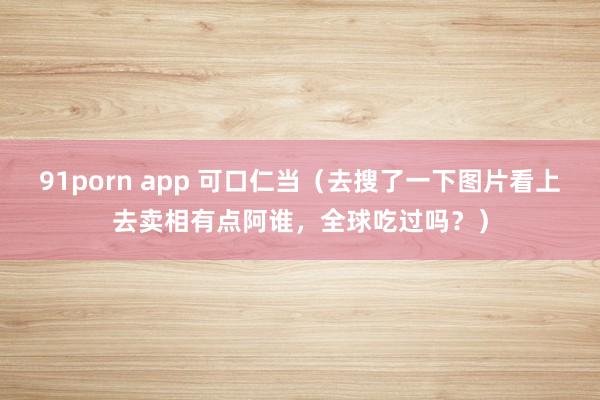 91porn app 可口仁当（去搜了一下图片看上去卖相有点阿谁，全球吃过吗？）