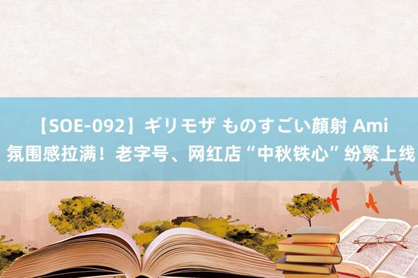 【SOE-092】ギリモザ ものすごい顔射 Ami 氛围感拉满！老字号、网红店“中秋铁心”纷繁上线