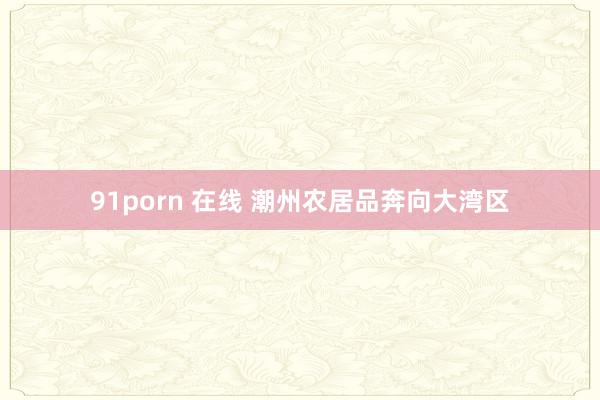 91porn 在线 潮州农居品奔向大湾区