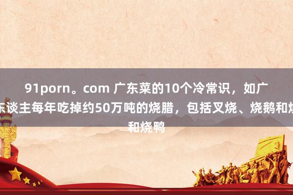 91porn。com 广东菜的10个冷常识，如广东东谈主每年吃掉约50万吨的烧腊，包括叉烧、烧鹅和烧鸭