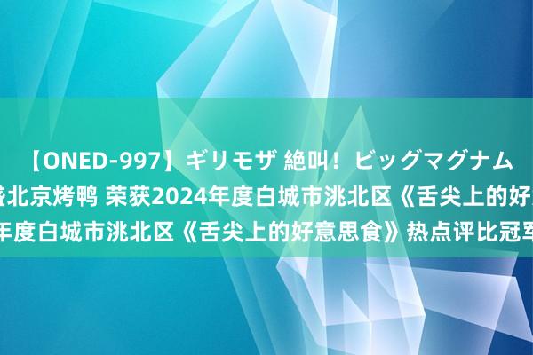 【ONED-997】ギリモザ 絶叫！ビッグマグナムFUCK Ami 恭喜京德盛北京烤鸭 荣获2024年度白城市洮北区《舌尖上的好意思食》热点评比冠军