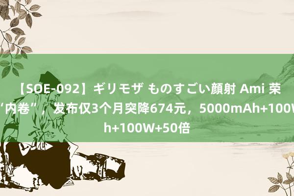 【SOE-092】ギリモザ ものすごい顔射 Ami 荣耀运行“内卷”，发布仅3个月突降674元，5000mAh+100W+50倍