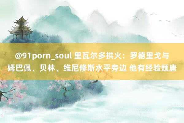 @91porn_soul 里瓦尔多拱火：罗德里戈与姆巴佩、贝林、维尼修斯水平旁边 他有经验颓唐