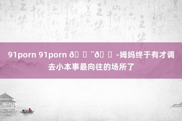 91porn 91porn ??姆妈终于有才调去小本事最向往的场所了