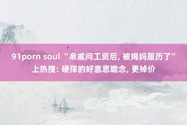 91porn soul “亲戚问工资后， 被姆妈履历了”上热搜: 硬撑的好意思瞻念， 更掉价