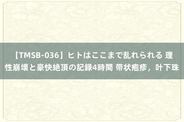 【TMSB-036】ヒトはここまで乱れられる 理性崩壊と豪快絶頂の記録4時間 带状疱疹，叶下珠