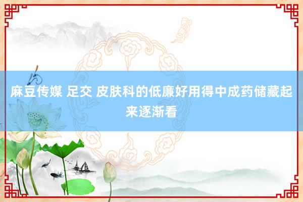 麻豆传媒 足交 皮肤科的低廉好用得中成药储藏起来逐渐看