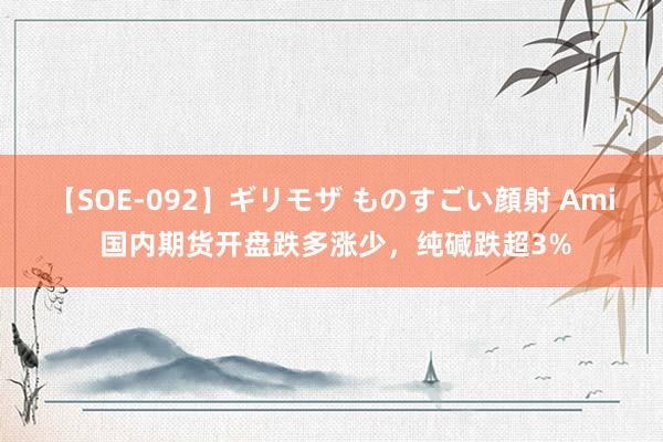 【SOE-092】ギリモザ ものすごい顔射 Ami 国内期货开盘跌多涨少，纯碱跌超3%