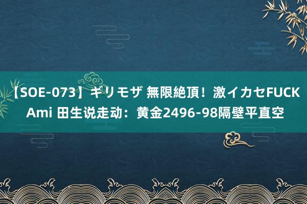 【SOE-073】ギリモザ 無限絶頂！激イカセFUCK Ami 田生说走动：黄金2496-98隔壁平直空