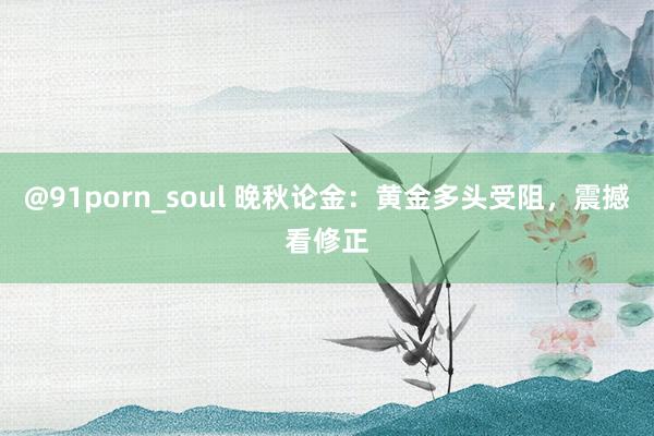 @91porn_soul 晚秋论金：黄金多头受阻，震撼看修正