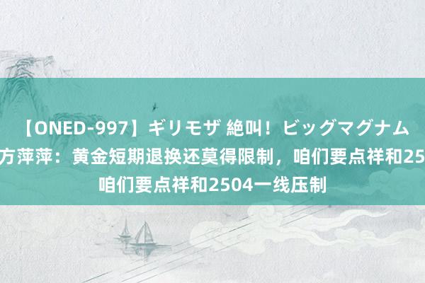 【ONED-997】ギリモザ 絶叫！ビッグマグナムFUCK Ami 方萍萍：黄金短期退换还莫得限制，咱们要点祥和2504一线压制