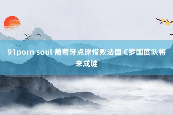 91porn soul 葡萄牙点球惜败法国 C罗国度队将来成谜