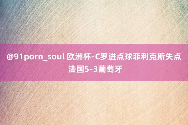 @91porn_soul 欧洲杯-C罗进点球菲利克斯失点 法国5-3葡萄牙